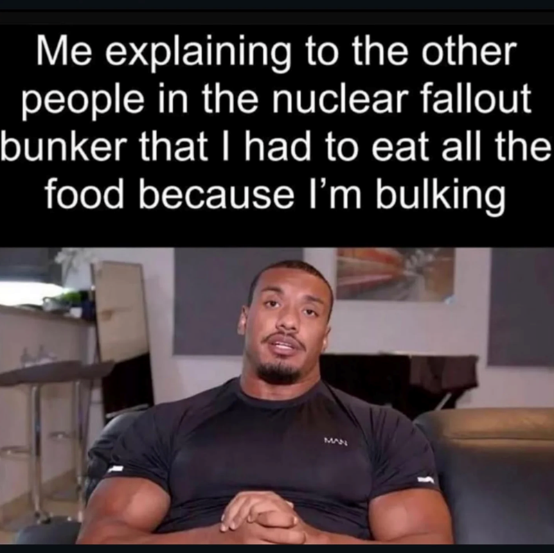 Me explaining to the other people in the nuclear fallout bunker that I had to eat all the food because I'm bulking MAN