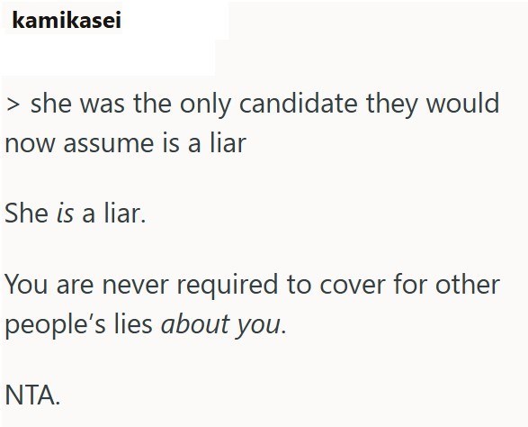 kamikasei > she was the only candidate they would now assume is a liar She is a liar. You are never required to cover for other people's lies about you. NTA.