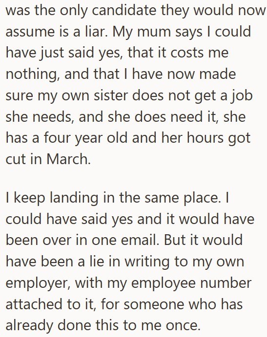 was the only candidate they would now assume is a liar. My mum says I could have just said yes, that it costs me nothing, and that I have now made sure my own sister does not get a job she needs, and she does need it, she has a four year old and her hours got cut in March. I keep landing in the same place. I could have said yes and it would have been over in one email. But it would have been a lie in writing to my own employer, with my employee number attached to it, for someone who has already
