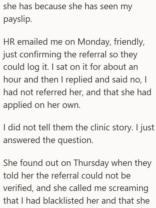 she has because she has seen my payslip. HR emailed me on Monday, friendly, just confirming the referral so they could log it. I sat on it for about an hour and then I replied and said no, I had not referred her, and that she had applied on her own. I did not tell them the clinic story. I just answered the question. She found out on Thursday when they told her the referral could not be verified, and she called me screaming that I had blacklisted her and that she