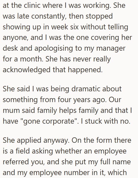 at the clinic where I was working. She was late constantly, then stopped showing up in week six without telling anyone, and I was the one covering her desk and apologising to my manager for a month. She has never really acknowledged that happened. She said I was being dramatic about something from four years ago. Our mum said family helps family and that I have "gone corporate". I stuck with no. She applied anyway. On the form there is a field asking whether an employee referred you, and she put