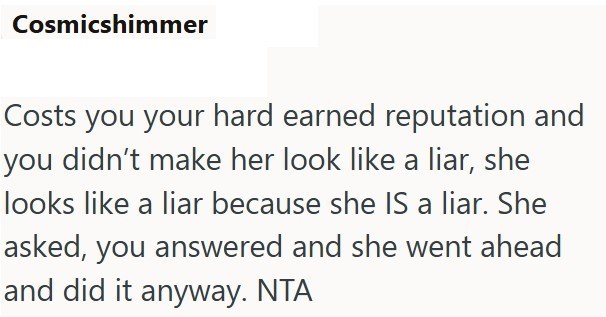 Cosmicshimmer Costs you your hard earned reputation and you didn't make her look like a liar, she looks like a liar because she IS a liar. She asked, you answered and she went ahead and did it anyway. NTA