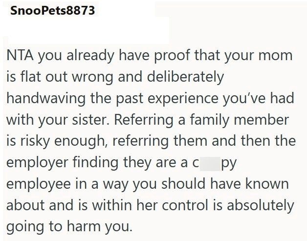 SnooPets8873 NTA you already have proof that your mom is flat out wrong and deliberately handwaving the past experience you've had with your sister. Referring a family member is risky enough, referring them and then the employer finding they are a c py employee in a way you should have known about and is within her control is absolutely going to harm you.