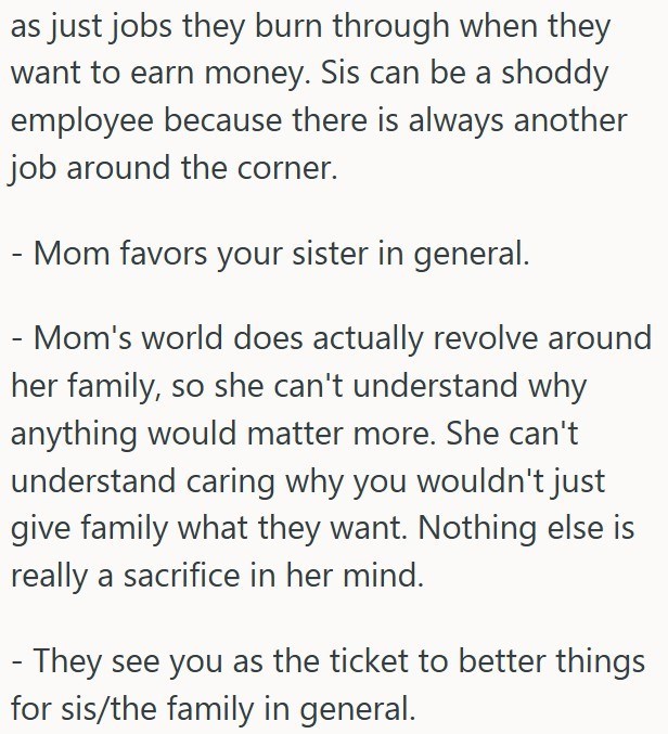 as just jobs they burn through when they want to earn money. Sis can be a shoddy employee because there is always another job around the corner. - - Mom favors your sister in general. - Mom's world does actually revolve around her family, so she can't understand why anything would matter more. She can't understand caring why you wouldn't just give family what they want. Nothing else is really a sacrifice in her mind. - They see you as the ticket to better things for sis/the family in general.