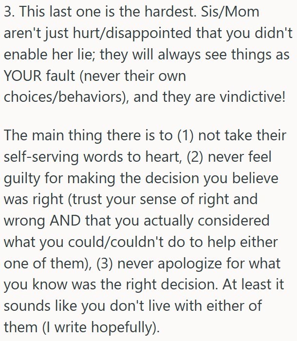 3. This last one is the hardest. Sis/Mom aren't just hurt/disappointed that you didn't enable her lie; they will always see things as YOUR fault (never their own choices/behaviors), and they are vindictive! The main thing there is to (1) not take their self-serving words to heart, (2) never feel guilty for making the decision you believe was right (trust your sense of right and wrong AND that you actually considered what you could/couldn't do to help either one of them), (3) never apologize for