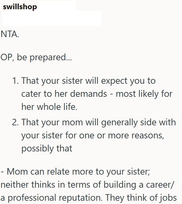 swillshop NTA. OP, be prepared... 1. That your sister will expect you to cater to her demands - most likely for her whole life. 2. That your mom will generally side with your sister for one or more reasons, possibly that Mom can relate more to your sister; neither thinks in terms of building a career/ a professional reputation. They think of jobs