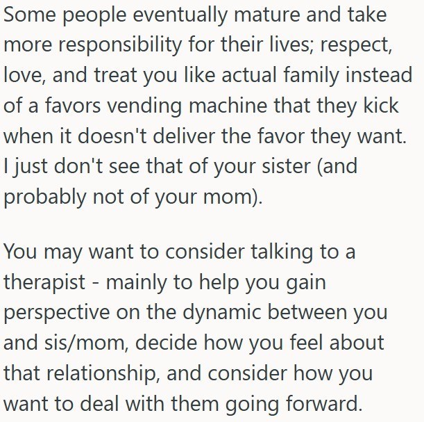 Some people eventually mature and take more responsibility for their lives; respect, love, and treat you like actual family instead of a favors vending machine that they kick when it doesn't deliver the favor they want. I just don't see that of your sister (and probably not of your mom). You may want to consider talking to a therapist - mainly to help you gain perspective on the dynamic between you and sis/mom, decide how you feel about that relationship, and consider how you want to deal with t