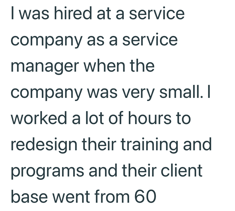 I was hired at a service company as a service manager when the company was very small. I worked a lot of hours to redesign their training and programs and their client base went from 60