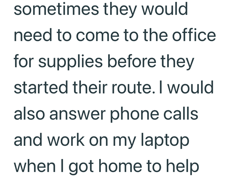 sometimes they would need to come to the office for supplies before they started their route. I would also answer phone calls and work on my laptop when I got home to help