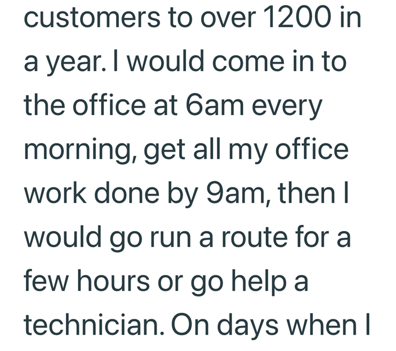 customers to over 1200 in a year. I would come in to the office at 6am every morning, get all my office work done by 9am, then I would go run a route for a few hours or go help a technician. On days when I