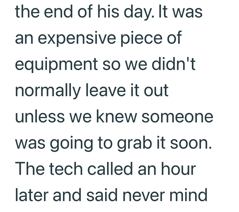 the end of his day. It was an expensive piece of equipment so we didn't normally leave it out unless we knew someone was going to grab it soon. The tech called an hour later and said never mind