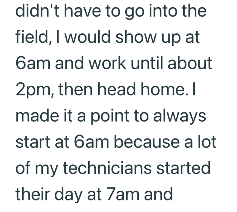 didn't have to go into the field, I would show up at 6am and work until about 2pm, then head home. I made it a point to always start at 6am because a lot of my technicians started their day at 7am and