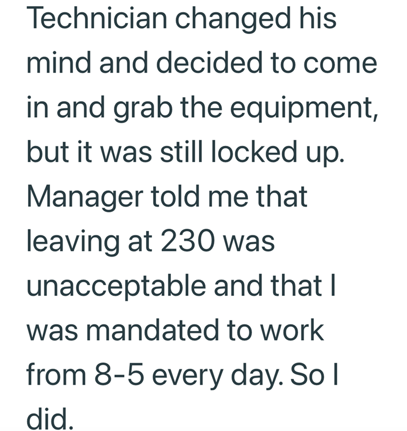 Technician changed his mind and decided to come in and grab the equipment, but it was still locked up. Manager told me that leaving at 230 was unacceptable and that I was mandated to work from 8-5 every day. So I did.