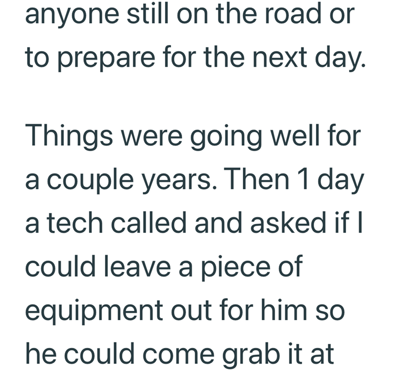 anyone still on the road or to prepare for the next day. Things were going well for a couple years. Then 1 day a tech called and asked if I could leave a piece of equipment out for him so he could come grab it at