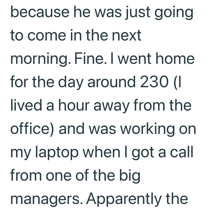 because he was just going to come in the next morning. Fine. I went home for the day around 230 (1 lived a hour away from the office) and was working on my laptop when I got a call from one of the big managers. Apparently the