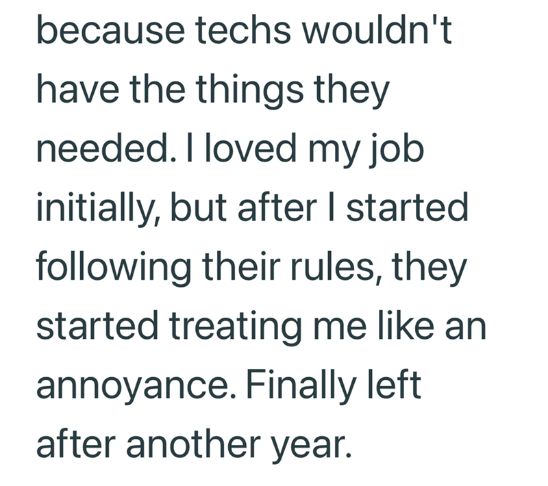 because techs wouldn't have the things they needed. I loved my job initially, but after I started following their rules, they started treating me like an annoyance. Finally left after another year.
