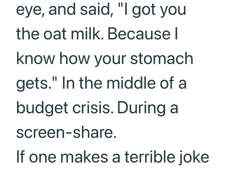 eye, and said, "I got you the oat milk. Because I know how your stomach gets." In the middle of a budget crisis. During a screen-share. If one makes a terrible joke