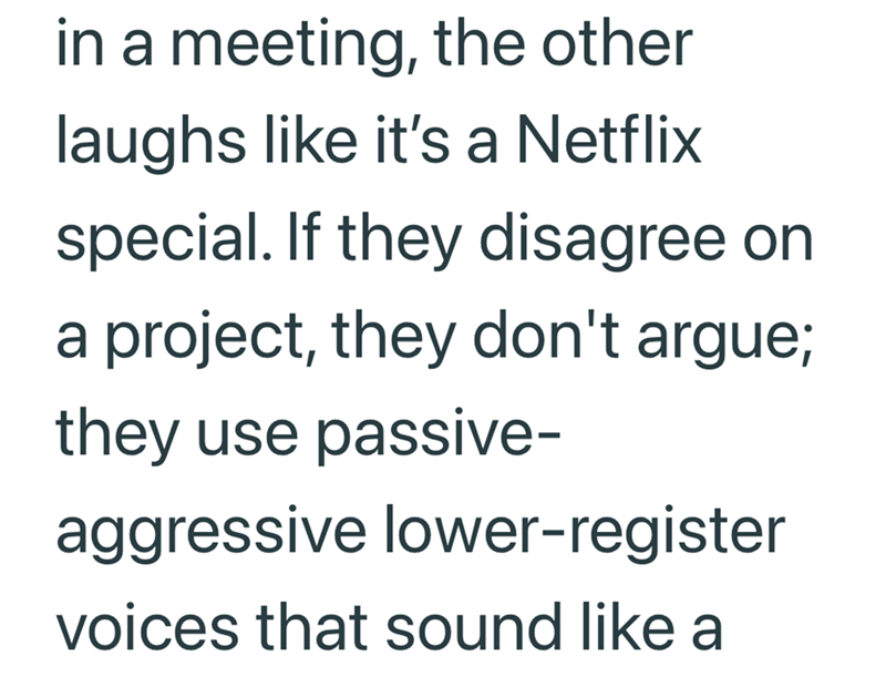 in a meeting, the other laughs like it's a Netflix special. If they disagree on a project, they don't argue; they use passive- aggressive lower-register voices that sound like a