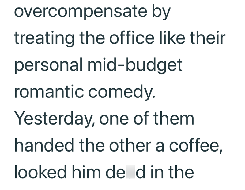 overcompensate by treating the office like their personal mid-budget romantic comedy. Yesterday, one of them handed the other a coffee, looked him de d in the