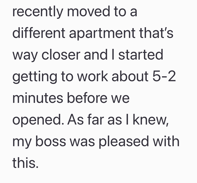 recently moved to a different apartment that's way closer and I started getting to work about 5-2 minutes before we opened. As far as I knew, my boss was pleased with this.
