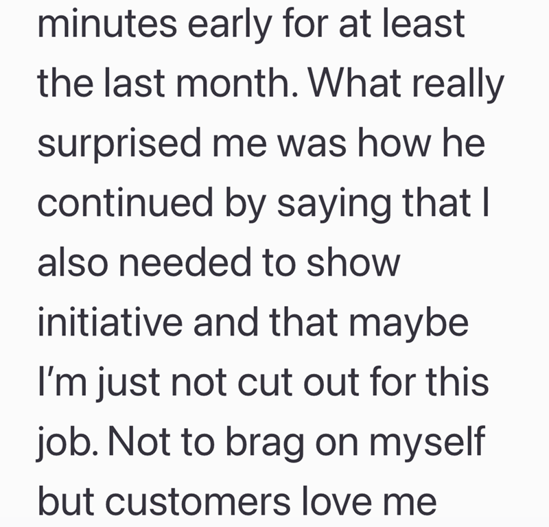 minutes early for at least the last month. What really surprised me was how he continued by saying that I also needed to show initiative and that maybe I'm just not cut out for this job. Not to brag on myself but customers love me