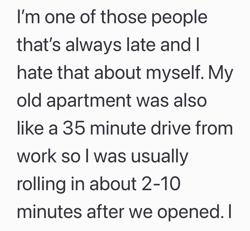 I'm one of those people that's always late and I hate that about myself. My old apartment was also like a 35 minute drive from work so I was usually rolling in about 2-10 minutes after we opened. I