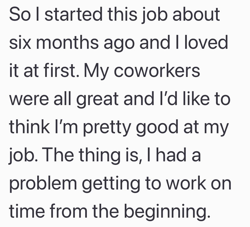 So I started this job about six months ago and I loved it at first. My coworkers were all great and I'd like to think I'm pretty good at my job. The thing is, I had a problem getting to work on time from the beginning.