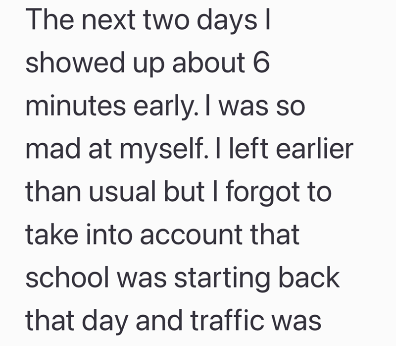 The next two days I showed up about 6 minutes early. I was so mad at myself. I left earlier than usual but I forgot to take into account that school was starting back that day and traffic was
