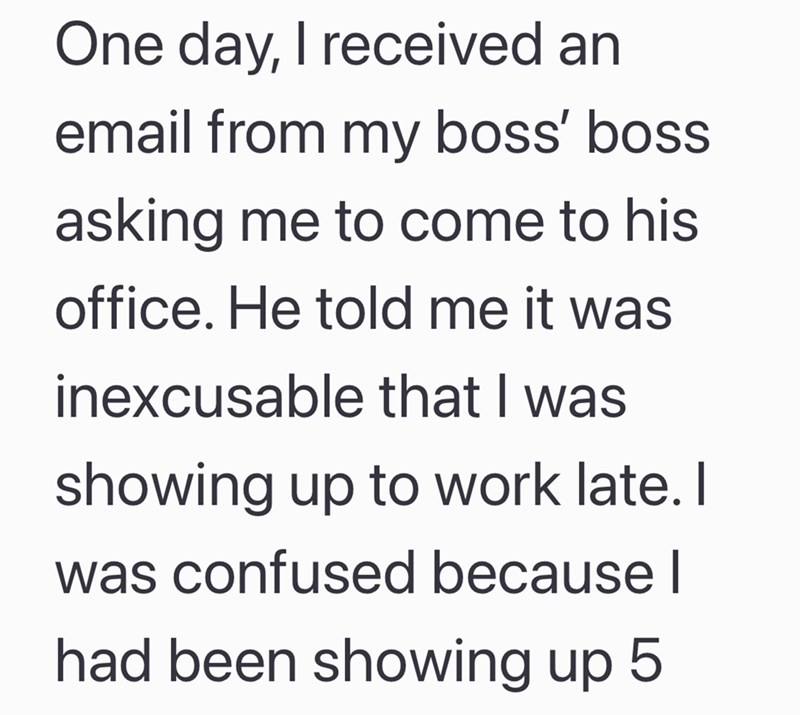 One day, I received an email from my boss' boss asking me to come to his office. He told me it was inexcusable that I was showing up to work late. I was confused because I had been showing up 5