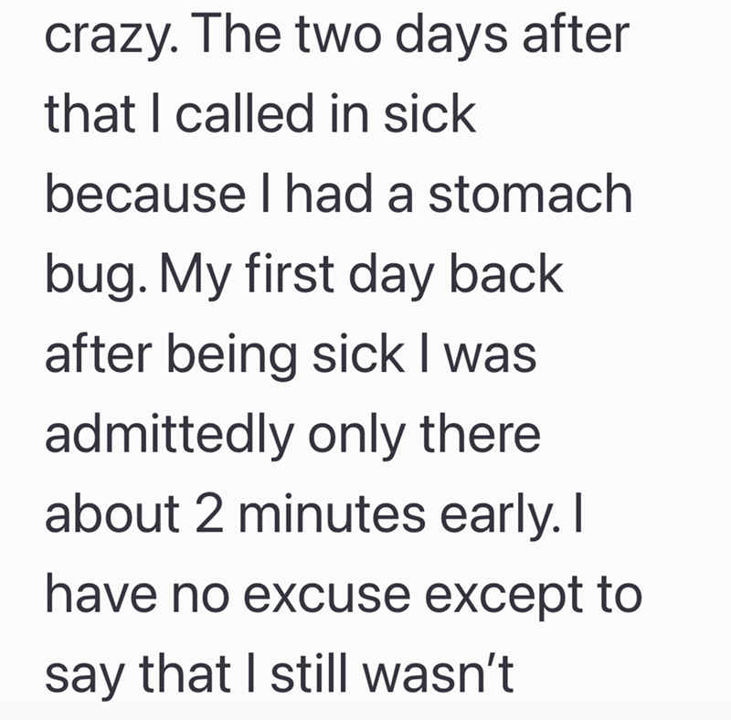 crazy. The two days after that I called in sick because I had a stomach bug. My first day back after being sick I was admittedly only there about 2 minutes early. I have no excuse except to say that I still wasn't
