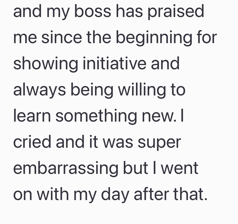 and my boss has praised me since the beginning for showing initiative and always being willing to learn something new. I cried and it was super embarrassing but I went on with my day after that.