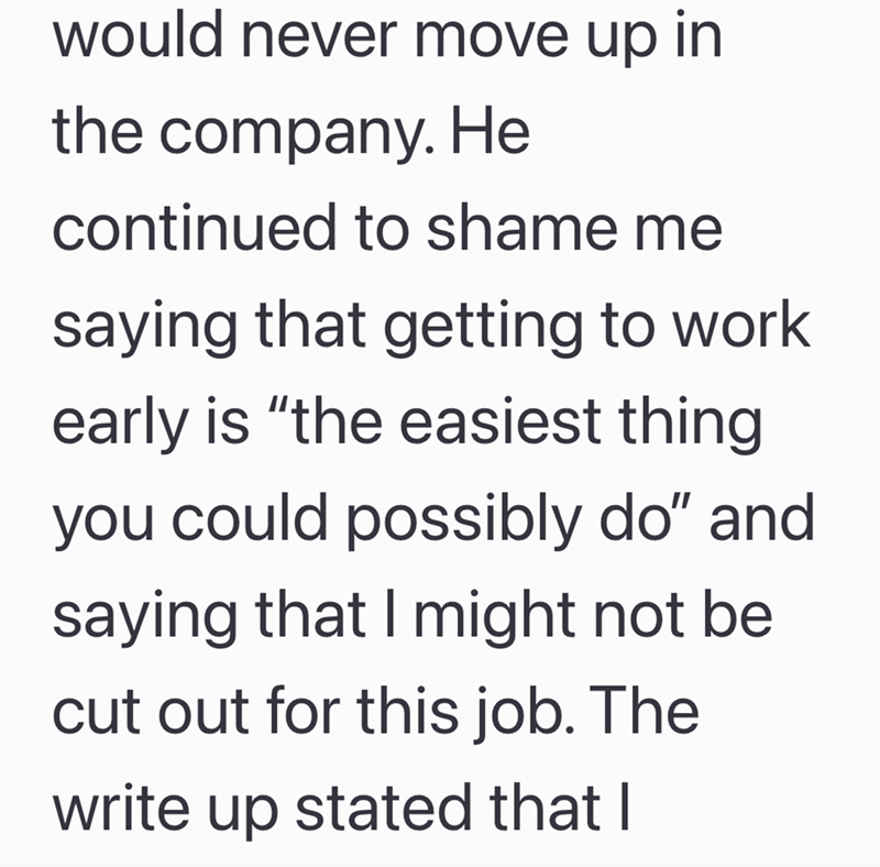would never move up in the company. He continued to shame me saying that getting to work early is "the easiest thing you could possibly do" and saying that I might not be cut out for this job. The write up stated that I