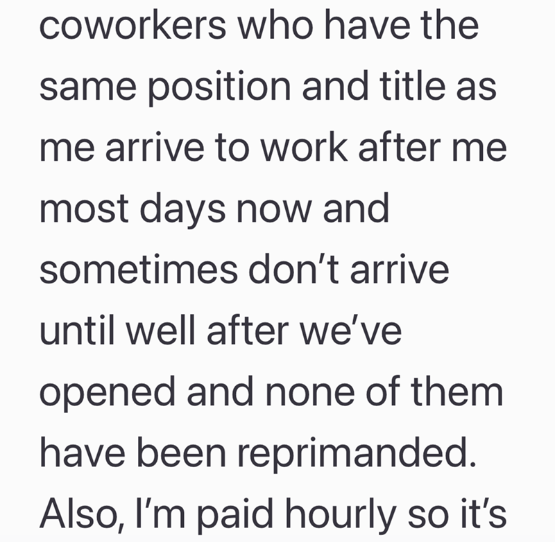 coworkers who have the same position and title as me arrive to work after me most days now and sometimes don't arrive until well after we've opened and none of them have been reprimanded. Also, I'm paid hourly so it's