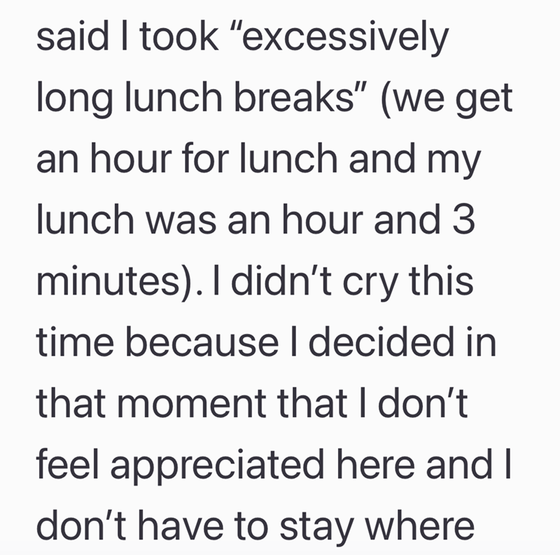 said I took "excessively long lunch breaks" (we get an hour for lunch and my lunch was an hour and 3 minutes). I didn't cry this time because I decided in that moment that I don't feel appreciated here and I don't have to stay where