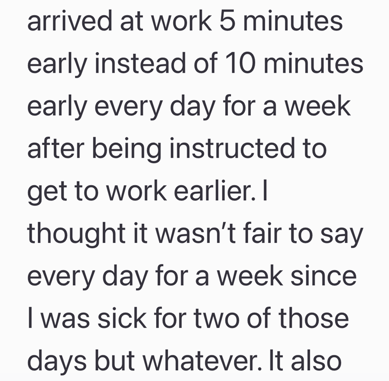 arrived at work 5 minutes early instead of 10 minutes early every day for a week after being instructed to get to work earlier. I thought it wasn't fair to say every day for a week since I was sick for two of those days but whatever. It also