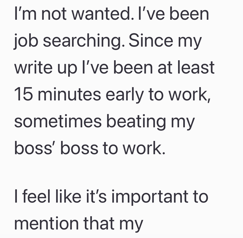 I'm not wanted. I've been job searching. Since my write up I've been at least 15 minutes early to work, sometimes beating my boss' boss to work. I feel like it's important to mention that my