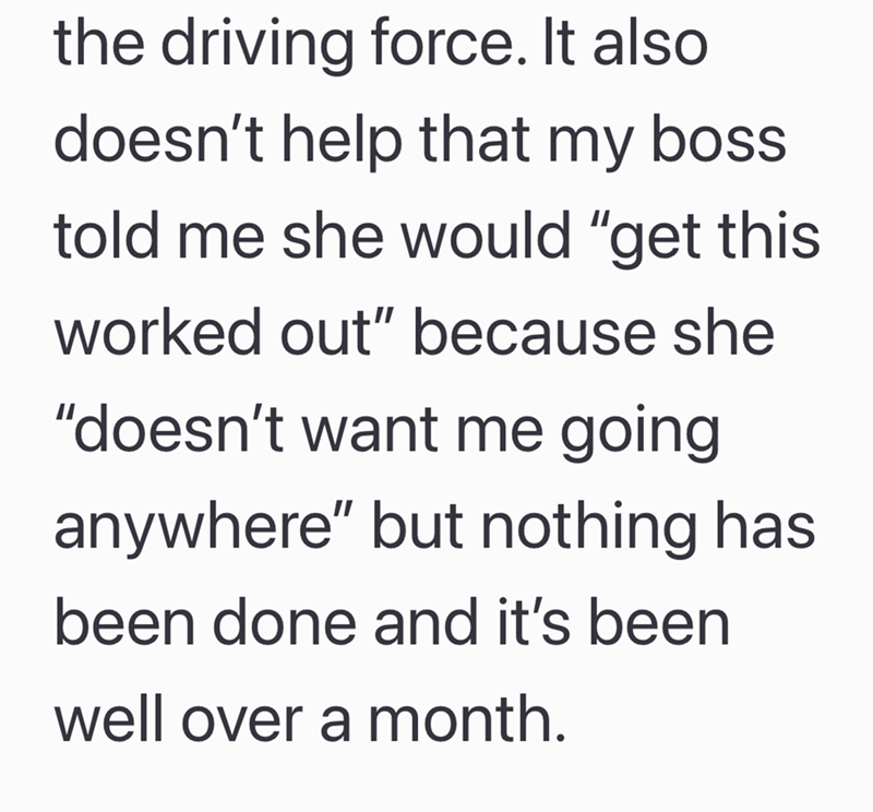 the driving force. It also doesn't help that my boss. told me she would "get this worked out" because she "doesn't want me going anywhere" but nothing has been done and it's been well over a month.