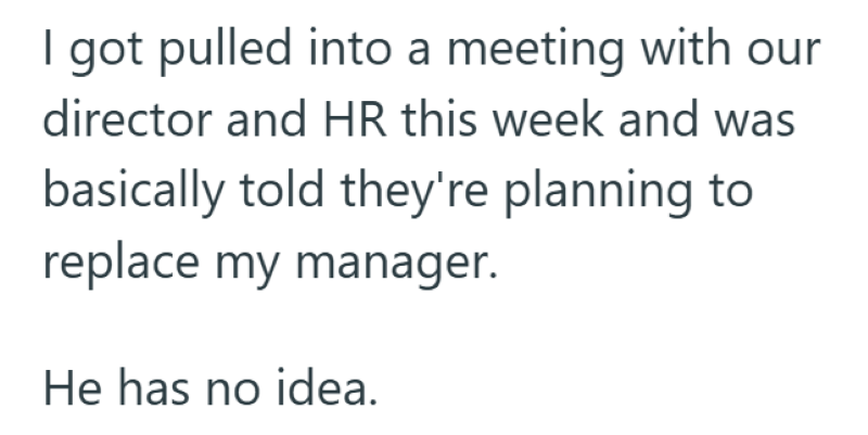 I got pulled into a meeting with our director and HR this week and was basically told they're planning to replace my manager. He has no idea.