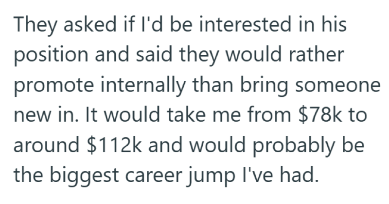 They asked if I'd be interested in his position and said they would rather promote internally than bring someone new in. It would take me from $78k to around $112k and would probably be the biggest career jump I've had.