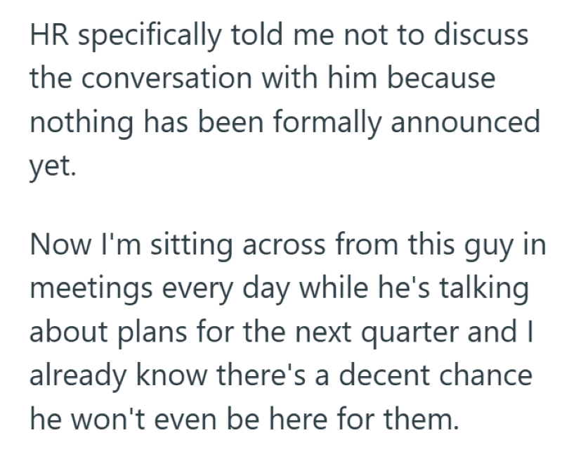 HR specifically told me not to discuss the conversation with him because nothing has been formally announced yet. Now I'm sitting across from this guy in meetings every day while he's talking about plans for the next quarter and I already know there's a decent chance he won't even be here for them.
