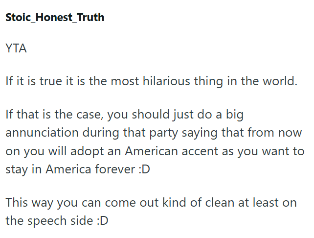 Stoic_Honest_Truth YTA If it is true it is the most hilarious thing in the world. If that is the case, you should just do a big annunciation during that party saying that from now on you will adopt an American accent as you want to stay in America forever :D This way you can come out kind of clean at least on the speech side :D