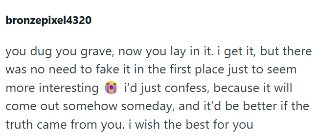bronzepixel4320 you dug you grave, now you lay in it. i get it, but there was no need to fake it in the first place just to seem more interesting i'd just confess, because it will come out somehow someday, and it'd be better if the truth came from you. i wish the best for you