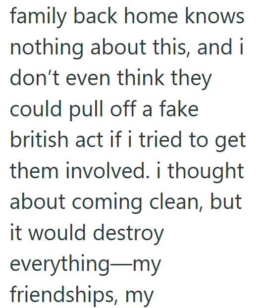 family back home knows nothing about this, and i don't even think they could pull off a fake british act if i tried to get them involved. i thought about coming clean, but it would destroy everything—my friendships, my