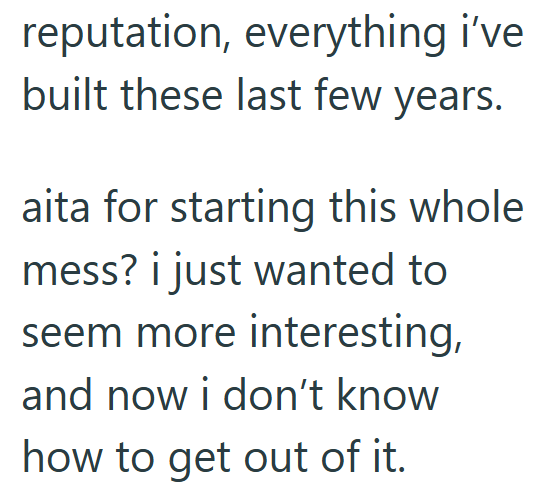 reputation, everything i've built these last few years. aita for starting this whole mess? i just wanted to seem more interesting, and now i don't know how to get out of it.