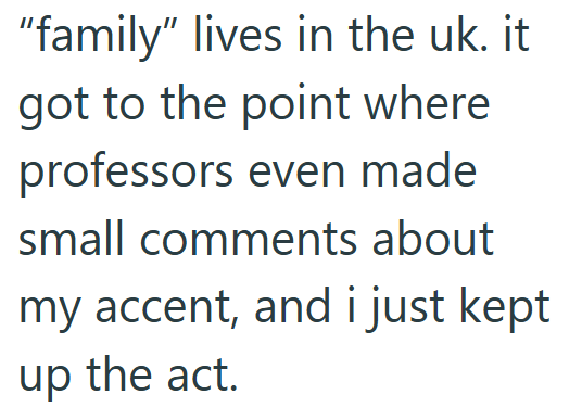 "family" lives in the uk. it got to the point where professors even made small comments about my accent, and i just kept up the act.