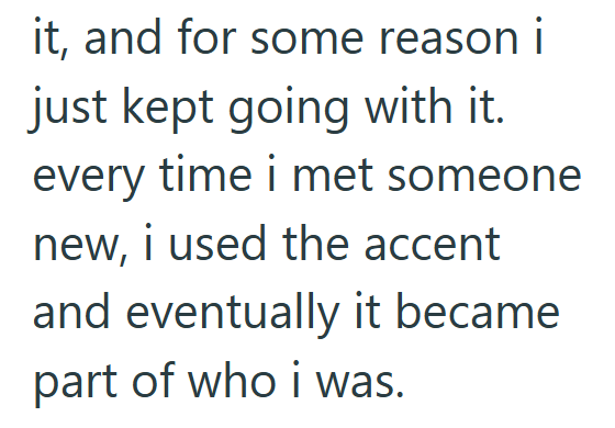 it, and for some reason i just kept going with it. every time i met someone new, i used the accent and eventually it became part of who i was.