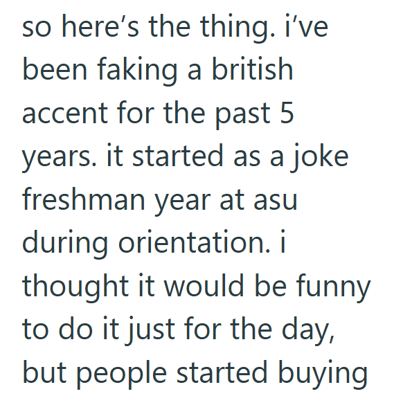 so here's the thing. i've been faking a british accent for the past 5 years. it started as a joke freshman year at asu during orientation. i thought it would be funny to do it just for the day, but people started buying