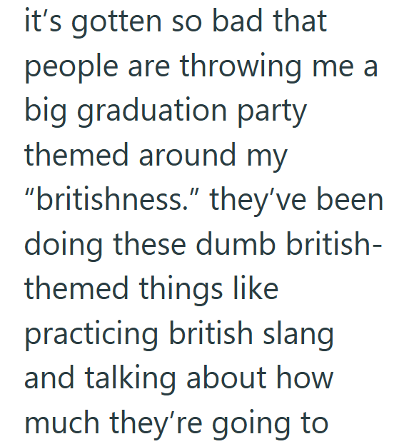 it's gotten so bad that people are throwing me a big graduation party themed around my "britishness." they've been doing these dumb british- themed things like practicing british slang and talking about how much they're going to