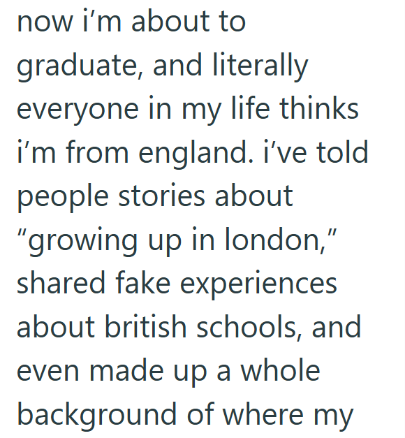 now i'm about to graduate, and literally everyone in my life thinks i'm from england. i've told people stories about "growing up in london," shared fake experiences about british schools, and even made up a whole background of where my