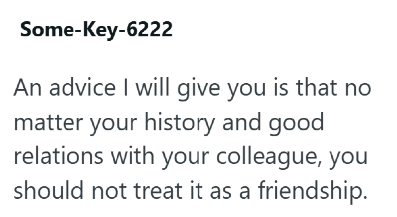 Some-Key-6222 An advice I will give you is that no matter your history and good relations with your colleague, you should not treat it as a friendship.